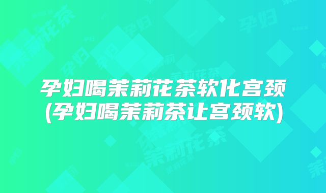 孕妇喝茉莉花茶软化宫颈(孕妇喝茉莉茶让宫颈软)