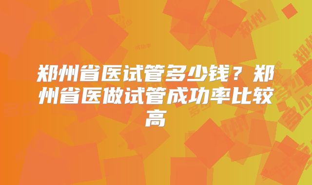 郑州省医试管多少钱？郑州省医做试管成功率比较高
