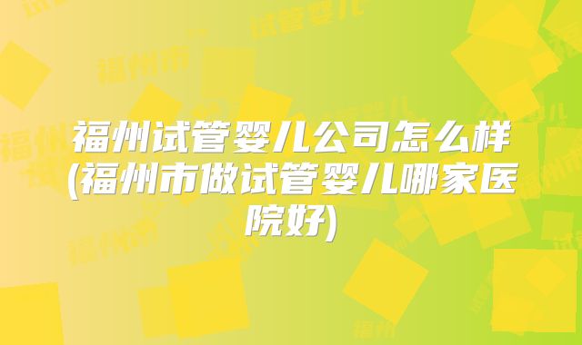 福州试管婴儿公司怎么样(福州市做试管婴儿哪家医院好)