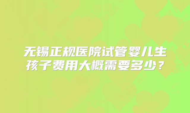 无锡正规医院试管婴儿生孩子费用大概需要多少?
