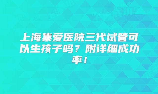 上海集爱医院三代试管可以生孩子吗？附详细成功率！