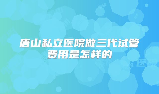 唐山私立医院做三代试管费用是怎样的