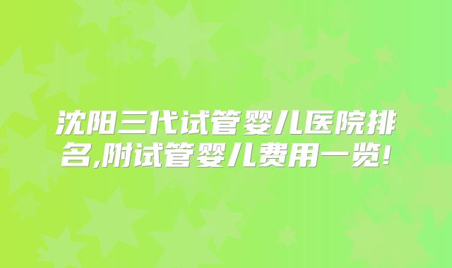 沈阳三代试管婴儿医院排名,附试管婴儿费用一览!
