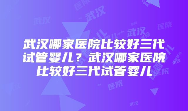 武汉哪家医院比较好三代试管婴儿？武汉哪家医院比较好三代试管婴儿