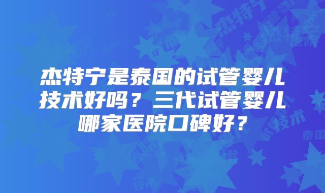 杰特宁是泰国的试管婴儿技术好吗?三代试管婴儿哪家医院口碑好?