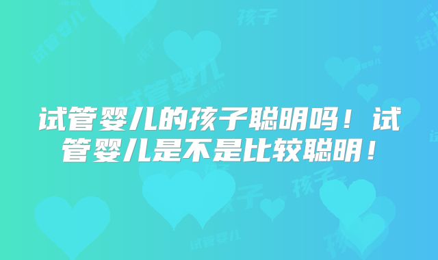 试管婴儿的孩子聪明吗!试管婴儿是不是比较聪明!