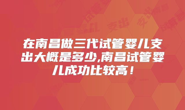 在南昌做三代试管婴儿支出大概是多少,南昌试管婴儿成功比较高！