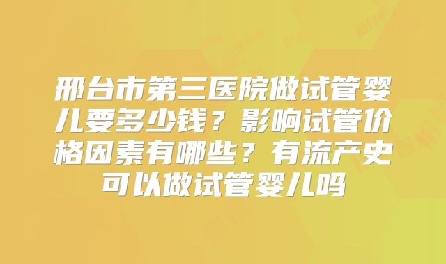 邢台市第三医院做试管婴儿要多少钱?影响试管价格因素有哪些?有流产史可以做试管婴儿吗