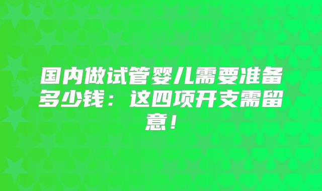 国内做试管婴儿需要准备多少钱：这四项开支需留意！