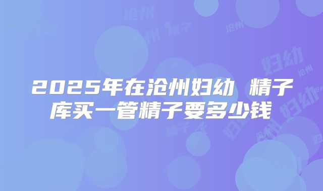 2025年在沧州妇幼 精子库买一管精子要多少钱