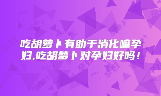吃胡萝卜有助于消化嘛孕妇,吃胡萝卜对孕妇好吗！