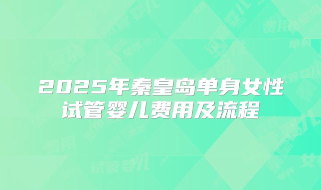2025年秦皇岛单身女性试管婴儿费用及流程