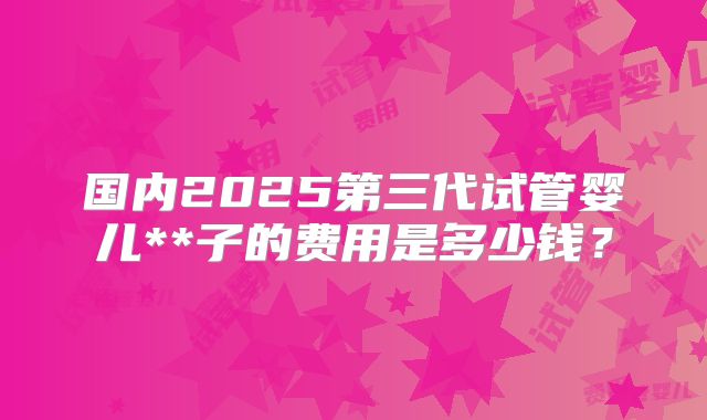国内2025第三代试管婴儿**子的费用是多少钱?