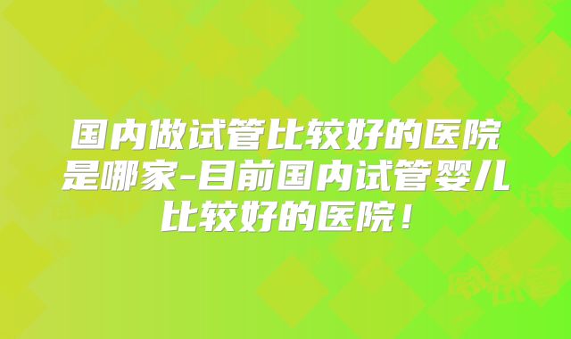 国内做试管比较好的医院是哪家-目前国内试管婴儿比较好的医院！