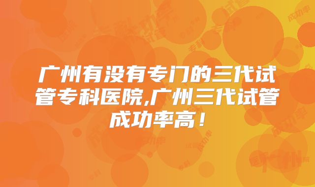 广州有没有专门的三代试管专科医院,广州三代试管成功率高！