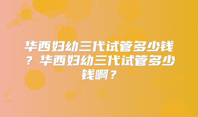 华西妇幼三代试管多少钱？华西妇幼三代试管多少钱啊？