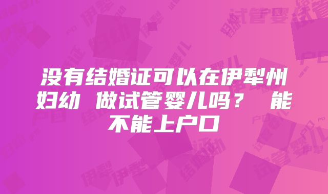 没有结婚证可以在伊犁州妇幼 做试管婴儿吗? 能不能上户口