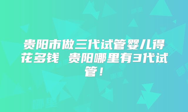 贵阳市做三代试管婴儿得花多钱 贵阳哪里有3代试管！