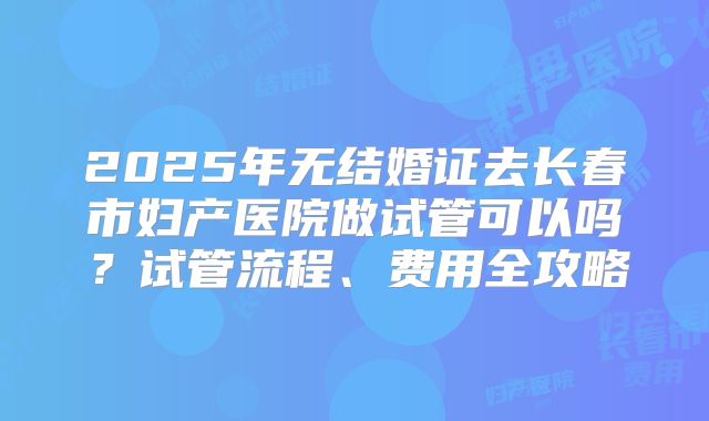 2025年无结婚证去长春市妇产医院做试管可以吗?试管流程、费用全攻略