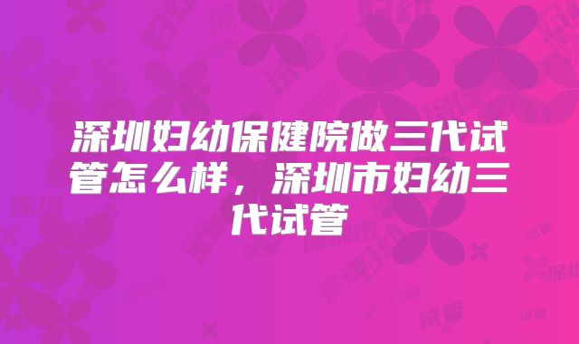 深圳妇幼保健院做三代试管怎么样,深圳市妇幼三代试管