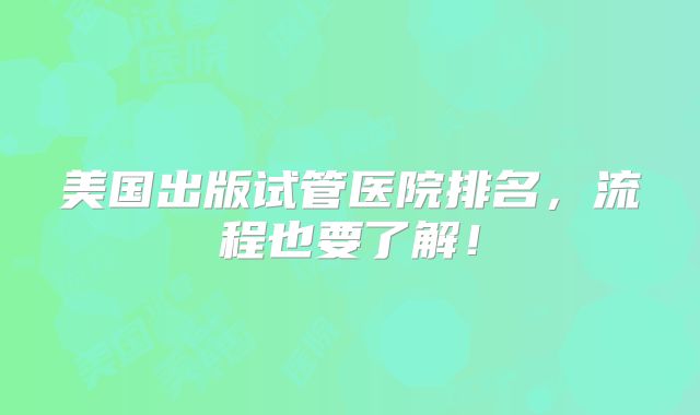 美国出版试管医院排名，流程也要了解！