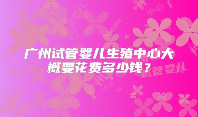 广州试管婴儿生殖中心大概要花费多少钱？