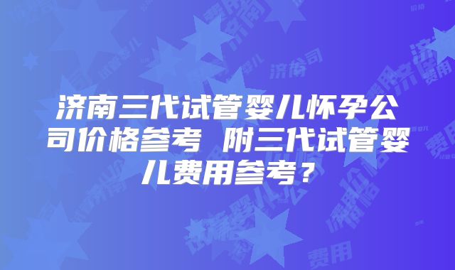 济南三代试管婴儿怀孕公司价格参考 附三代试管婴儿费用参考？