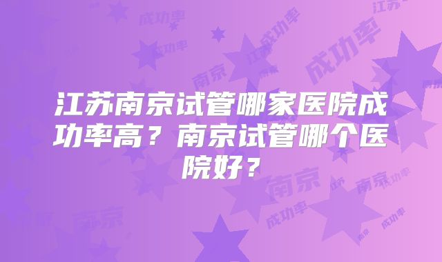 江苏南京试管哪家医院成功率高？南京试管哪个医院好？