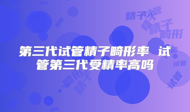 第三代试管精子畸形率 试管第三代受精率高吗