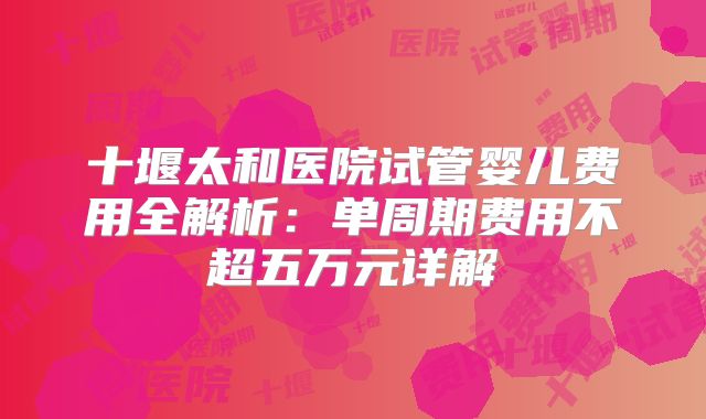 十堰太和医院试管婴儿费用全解析：单周期费用不超五万元详解