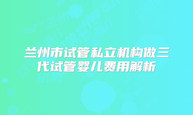 兰州市试管私立机构做三代试管婴儿费用解析