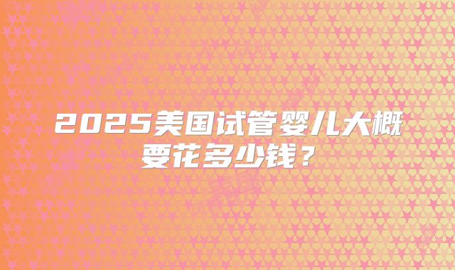 2025美国试管婴儿大概要花多少钱?