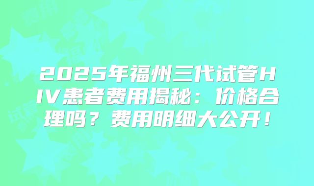 2025年福州三代试管HIV患者费用揭秘：价格合理吗？费用明细大公开！