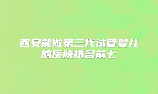 西安能做第三代试管婴儿的医院排名前七