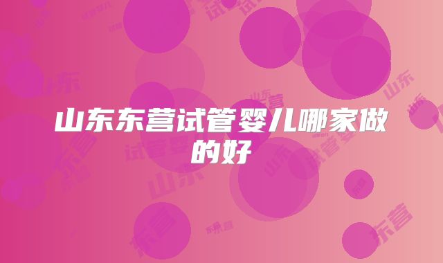 山东东营试管婴儿哪家做的好