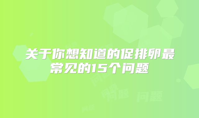 关于你想知道的促排卵最常见的15个问题