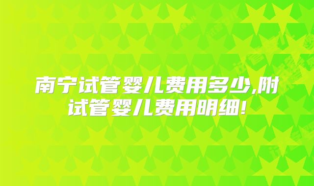 南宁试管婴儿费用多少,附试管婴儿费用明细!