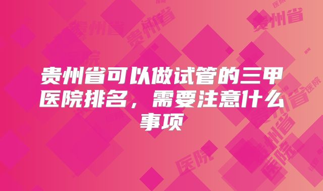 贵州省可以做试管的三甲医院排名,需要注意什么事项