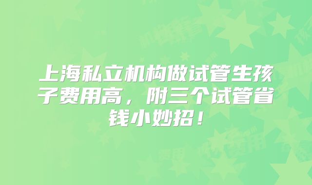 上海私立机构做试管生孩子费用高，附三个试管省钱小妙招！