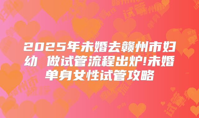 2025年未婚去赣州市妇幼 做试管流程出炉!未婚单身女性试管攻略