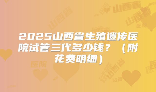 2025山西省生殖遗传医院试管三代多少钱？（附花费明细）