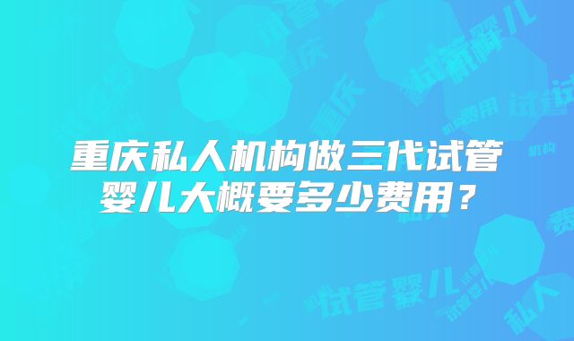 重庆私人机构做三代试管婴儿大概要多少费用？