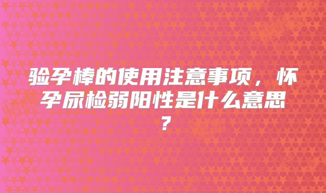 验孕棒的使用注意事项，怀孕尿检弱阳性是什么意思？