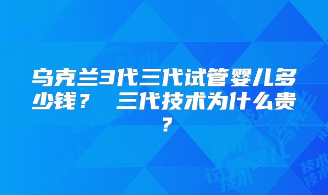 乌克兰3代三代试管婴儿多少钱？ 三代技术为什么贵？