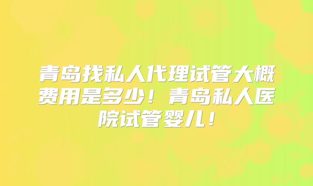 青岛找私人代理试管大概费用是多少！青岛私人医院试管婴儿！