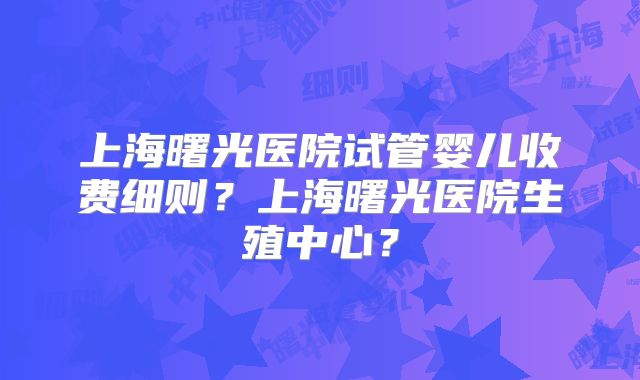 上海曙光医院试管婴儿收费细则？上海曙光医院生殖中心？