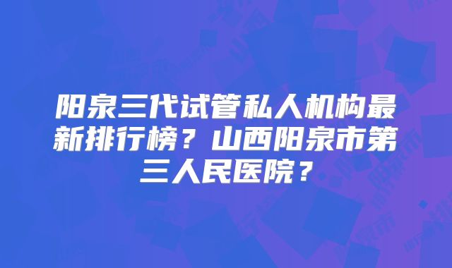 阳泉三代试管私人机构最新排行榜?山西阳泉市第三人民医院?