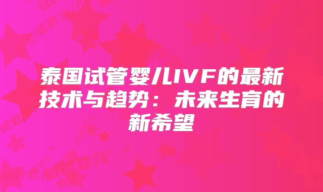 泰国试管婴儿IVF的最新技术与趋势:未来生育的新希望
