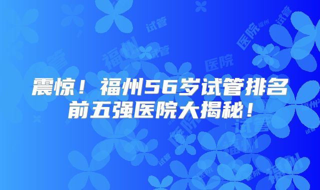 震惊！福州56岁试管排名前五强医院大揭秘！