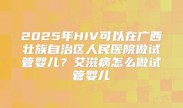 2025年HIV可以在广西壮族自治区人民医院做试管婴儿?艾滋病怎么做试管婴儿